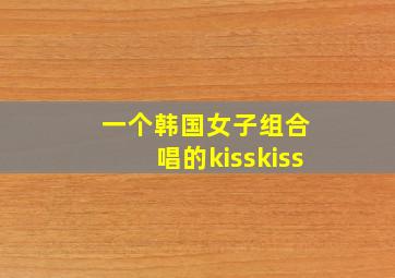 一个韩国女子组合 唱的kisskiss